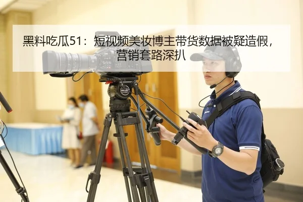 黑料吃瓜51：短视频美妆博主带货数据被疑造假，营销套路深扒